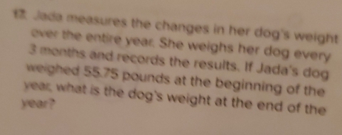 Jada measures the changes in her dog's weight 
over the entire year. She weighs her dog every
3 months and records the results. If Jada's dog 
weighed 55.75 pounds at the beginning of the
year, what is the dog's weight at the end of the
year?