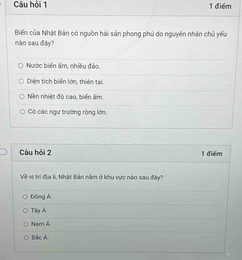 Câu hỏi 1 1 điểm
Biển của Nhật Bản có nguồn hải sản phong phú do nguyên nhân chủ yếu
nào sau đây?
Nước biển ấm, nhiều đảo.
Diện tích biển lớn, thiên tai.
Nền nhiệt độ cao, biển ấm.
Có các ngư trường rộng lớn.
Câu hỏi 2 1 điểm
Về vị trí địa lí, Nhật Bản nằm ở khu vực nào sau đây?
Đông Á.
Tây Á
Nam Á.
Bắc Á.