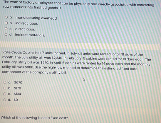 The work of factory employees that can be physically and directly associated with converting
raw materials into finished goods is
a. manufacturing overhead.
b. indirect labor.
c. direct labor.
d. indirect materials.
Valle Crucis Cabins has 7 units for rent. In July, all units were rented for all 31 days of the
month. The July utility bill was $2,340. In February, 5 cabins were rented for 10 days each. The
February utility bill was $670. In April, 6 cabins were rented for 14 days each and the monthly
utility bill was $980. Use the high-low method to determine the estimated fixed cost
component of the company s utility bill.
a. $670
b. $170
c. $134
d. $o
Which of the following is not a fixed cost?