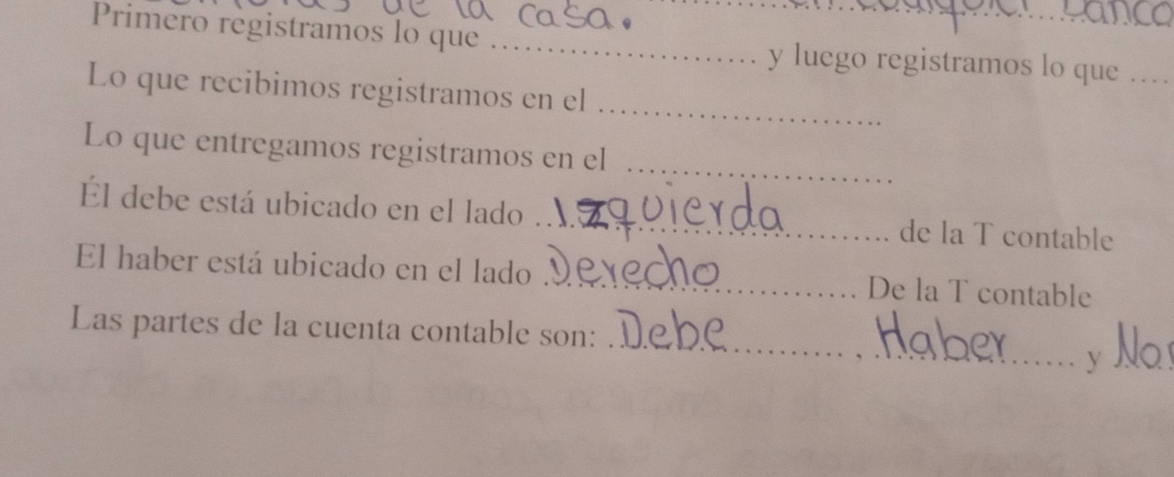 Primero registramos lo que _y luego registramos lo que … 
_ 
Lo que recibimos registramos en el 
_ 
Lo que entregamos registramos en el 
Él debe está ubicado en el lado _de la T contable 
El haber está ubicado en el lado _De la T contable 
Las partes de la cuenta contable son: 
_V No