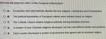 What was the long-term effect of the European Reformation?
A. Europeans were permanently divided into two religions, Catholicism and Protestantism
B. The political boundaries of European nations were redrawn based on religion
C. The Catholic Church divided religious authority among individual churches.
D. A number of new Christian religions developed, but they had different beliefs and practices
E. Each country developed a system of government that agreed with its dominant religion.