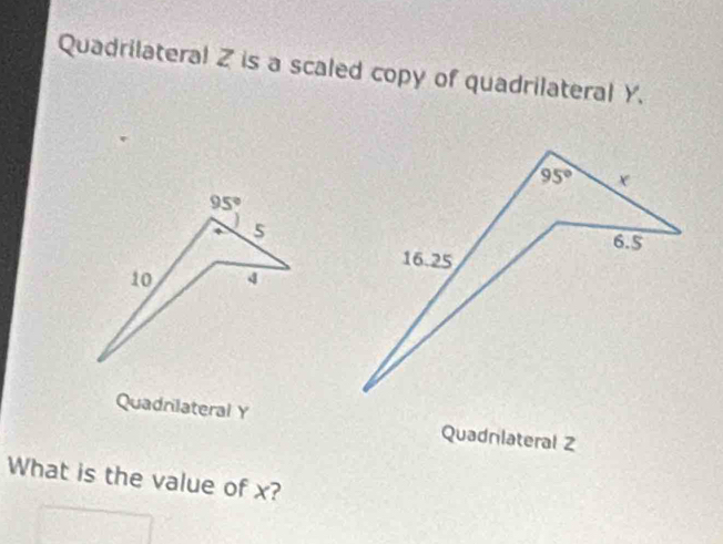 Quadrilateral Z is a scaled copy of quadrilateral Y.
95° x
95°
s
6.5
16.25
10
Quadnlateral Y Quadnlateral Z
What is the value of x?