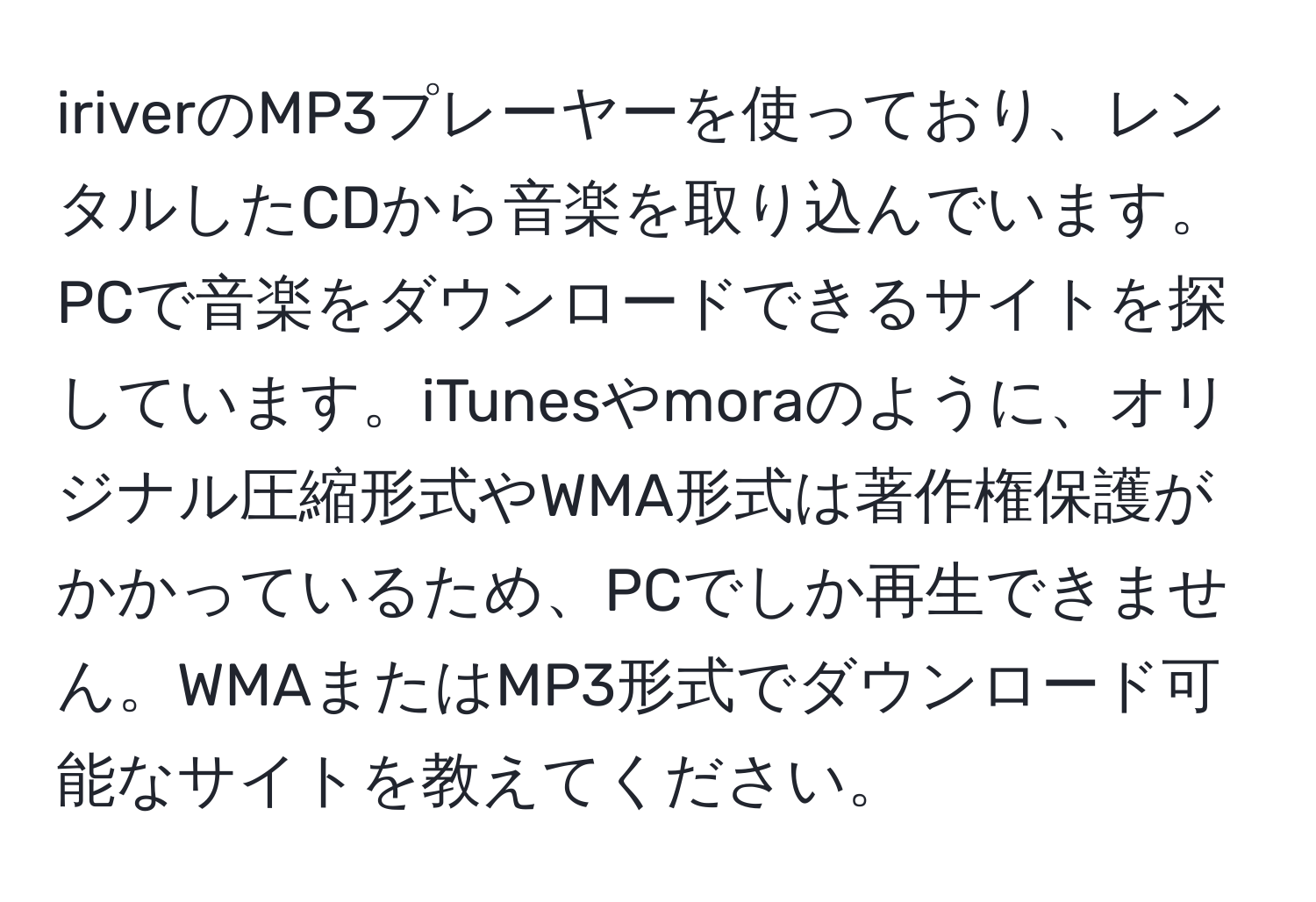 iriverのMP3プレーヤーを使っており、レンタルしたCDから音楽を取り込んでいます。PCで音楽をダウンロードできるサイトを探しています。iTunesやmoraのように、オリジナル圧縮形式やWMA形式は著作権保護がかかっているため、PCでしか再生できません。WMAまたはMP3形式でダウンロード可能なサイトを教えてください。