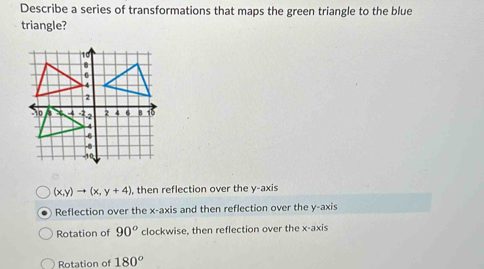 Describe a series of transformations that maps the green triangle to the blue
triangle?
(x,y)to (x,y+4) , then reflection over the y-axis
Reflection over the x-axis and then reflection over the y-axis
Rotation of 90° clockwise, then reflection over the x-axis
Rotation of 180°