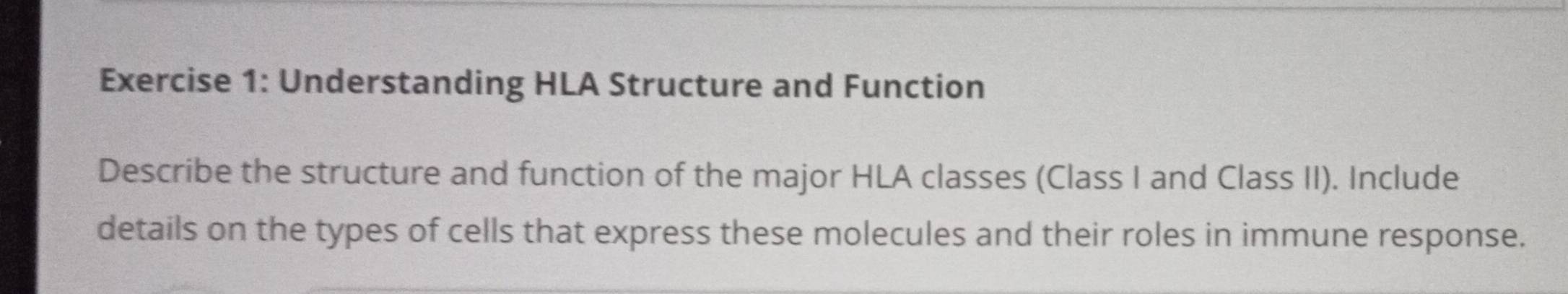 Understanding HLA Structure and Function 
Describe the structure and function of the major HLA classes (Class I and Class II). Include 
details on the types of cells that express these molecules and their roles in immune response.