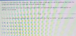 Construct a truth table for the statement. Then wse the table to indicate one set of concitions that make the
compound statement false, or state that no such conditions wxist.
getting concert tickets Waiting in the line is necessary for getting comcert tickets, but not waiting in the line is sufficient for not
First, write the statearent in symbolic form. Let p=7 you wait in the line" and let a^-youget concert tickets."
A. (pto q)wedge (-pto q)
B. (pto q)vee (-p,to q)=
C. (qto p)wedge (-qto q)=
D. |qto p)vee |-pq+-q)