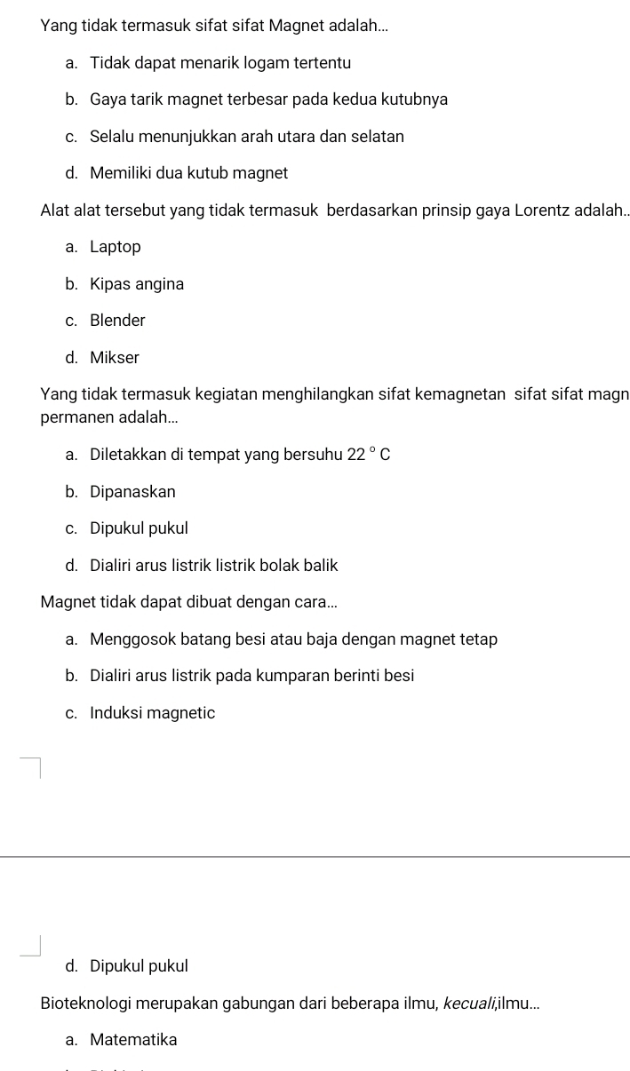 Yang tidak termasuk sifat sifat Magnet adalah...
a. Tidak dapat menarik logam tertentu
b. Gaya tarik magnet terbesar pada kedua kutubnya
c. Selalu menunjukkan arah utara dan selatan
d. Memiliki dua kutub magnet
Alat alat tersebut yang tidak termasuk berdasarkan prinsip gaya Lorentz adalah.
a. Laptop
b. Kipas angina
c. Blender
d. Mikser
Yang tidak termasuk kegiatan menghilangkan sifat kemagnetan sifat sifat magn
permanen adalah...
a. Diletakkan di tempat yang bersuhu 22°C
b. Dipanaskan
c. Dipukul pukul
d. Dialiri arus listrik listrik bolak balik
Magnet tidak dapat dibuat dengan cara...
a. Menggosok batang besi atau baja dengan magnet tetap
b. Dialiri arus listrik pada kumparan berinti besi
c. Induksi magnetic
d. Dipukul pukul
Bioteknologi merupakan gabungan dari beberapa ilmu, kecuali,ilmu...
a. Matematika