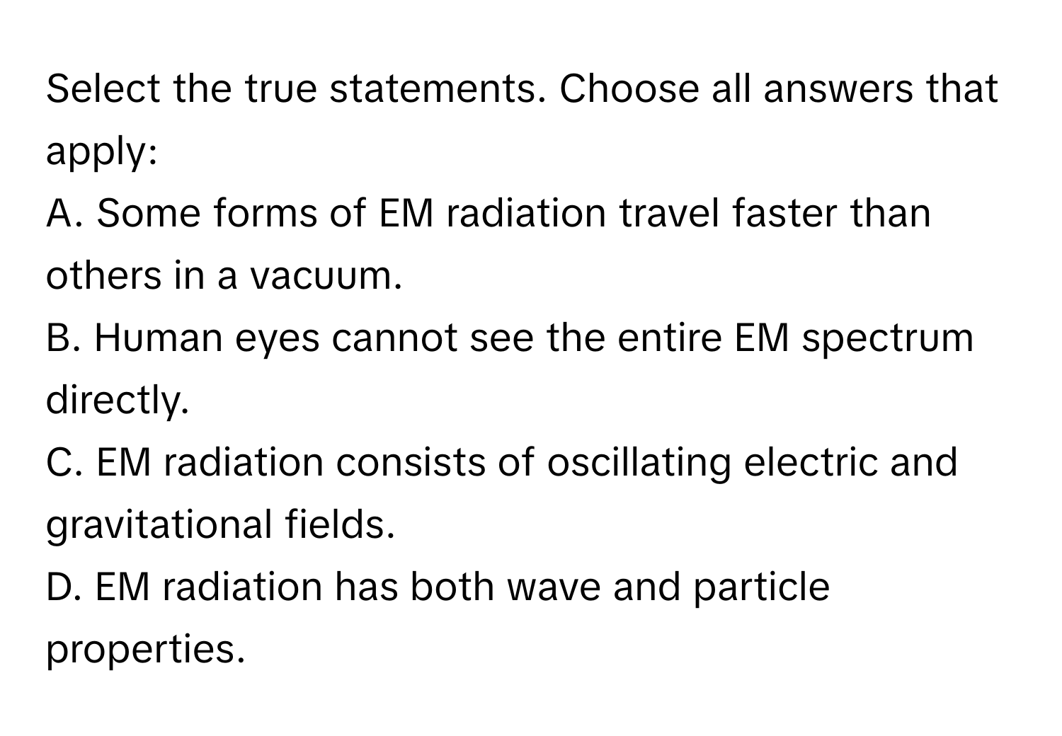 Select the true statements. Choose all answers that apply:

A. Some forms of EM radiation travel faster than others in a vacuum.
B. Human eyes cannot see the entire EM spectrum directly.
C. EM radiation consists of oscillating electric and gravitational fields.
D. EM radiation has both wave and particle properties.