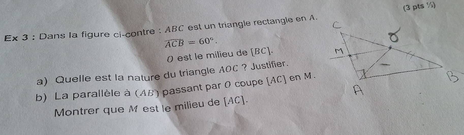 (3 pts ½) 
Ex 3 : Dans la figure ci-contre : ABC est un triangle rectangle en A.
widehat ACB=60°. 
0 est le milieu de [ BC ]. 
a) Quelle est la nature du triangle AOC ? Justifier. 
b) La parallèle à (AB) passant par 0 coupe [ AC ] en M. 
Montrer que M est le milieu de [AC].