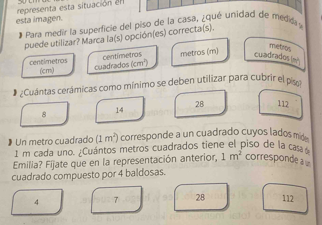 3 0 cm
representa esta situación en
esta imagen.
Para medir la superficie del piso de la casa, ¿qué unidad de medida e
puede utilizar? Marca la(s) opción(es) correcta(s).
metros
centímetros centímetros metros (m) cuadrados ( n^2
(cm) cuadrados (cm^2)
¿Cuántas cerámicas como mínimo se deben utilizar para cubrír el piso?
28 112
8
14
Un metro cuadrado (1m^2) corresponde a un cuadrado cuyos lados mider
1 m cada uno. ¿Cuántos metros cuadrados tiene el piso de la casa de
Emilia? Fíjate que en la representación anterior, 1m^2 corresponde a un
cuadrado compuesto por 4 baldosas.
4
28
7 112