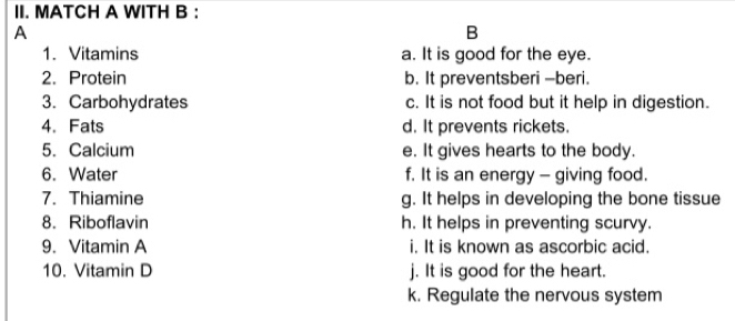 MATCH A WITH B :
A
B
1. Vitamins a. It is good for the eye.
2. Protein b. It preventsberi -beri.
3. Carbohydrates c. It is not food but it help in digestion.
4.Fats d. It prevents rickets.
5. Calcium e. It gives hearts to the body.
6. Water f. It is an energy - giving food.
7. Thiamine g. It helps in developing the bone tissue
8. Riboflavin h. It helps in preventing scurvy.
9. Vitamin A i. It is known as ascorbic acid.
10. Vitamin D j. It is good for the heart.
k. Regulate the nervous system