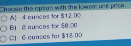 Choose the option with the lowest unit price.
A) 4 ounces for $12.00
B) 8 ounces for $8.00
C) 6 ounces for $18.00