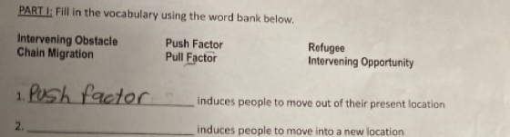 PART I; Fill in the vocabulary using the word bank below. 
Intervening Obstacle Push Factor Refugee 
Chain Migration Pull Factor Intervening Opportunity 
1. 
_induces people to move out of their present location 
2._ 
induces people to move into a new location