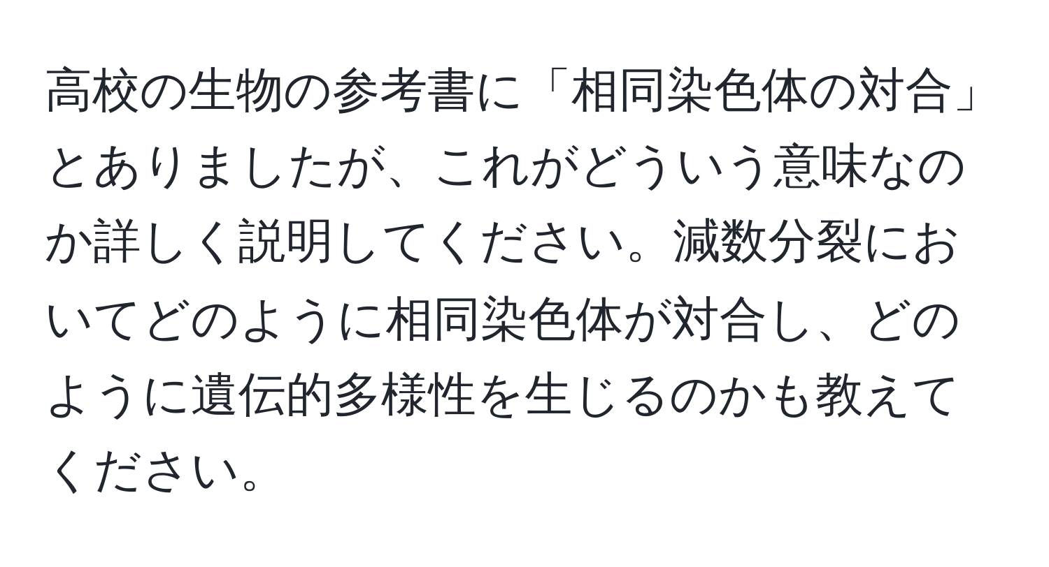 高校の生物の参考書に「相同染色体の対合」とありましたが、これがどういう意味なのか詳しく説明してください。減数分裂においてどのように相同染色体が対合し、どのように遺伝的多様性を生じるのかも教えてください。