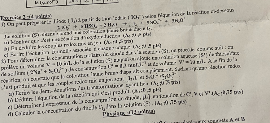 ( g.mol ) 24,4
Exercice 2 :(4 points)
1) On peut préparer le diiode 2IO_3^(-+5HSO_3^-+2H_2)Oto I_2+5SO_4^((2-)+3H_3)O^+ (I_2) à partir de l'ion iodate (IO_3^(-) selon l'équation de la réaction ci-dessous
La solution (S) obtenue prend une coloration jaune brune due aI_2).
a) Montrer que c'est une réaction d'oxydoréduction. (A_2;0,5pts)
b) En déduire les couples redox mis en jeu. (A_2;0,5pts)
c) Ecrire l’équation formelle associée à chaque couple. (A_2;0,5pts)
2) Pour déterminer la concentration molaire du diiode dans la solution (S), on procède comme suit : on
prélève un volume V=10 mL de la solution (S) auquel on ajoute une solution aqueuse (S') de thiosulfate
de sodium (2Na^++S_2O_3^((2-)) de concentration C'=0,2moell .L^-1) et de volume V'=10mL. A la fin de la
réaction, on constate que la coloration jaune brune disparait complètement. Sachant qu'une réaction redox
S' est produit et que les couples redox mis en jeu sont : I_2/I^- et S_4O_6^((2-)/S_2)O_3^((2-).
a) Ecrire les demi- équations des transformations ayant lieu. (A_2);0,5pts)
b) Déduire l'équation de la réaction qui s’est produit. (A_2;0,5pts)
c) Déterminer l’expression de la concentration du diiode, [I_2] , en fonction de C’, V et V'.(A_2;0,75p ts
d) Calculer la concentration du diiode C_I_2 dans la solution (S) . (A_2;0,75pts)
Physique :(13 points)
alacées aux sommets A et B