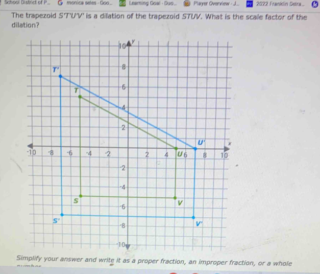 School District of P monica seles - Goo. Learning Goal - Duo.. Player Overview - J. 2022 Franklin Delra.  
The trapezoid S'T'U'V' is a dilation of the trapezoid STUV. What is the scale factor of the
dilation?
Simplify your answer and write it as a proper fraction, an improper fraction, or a whole