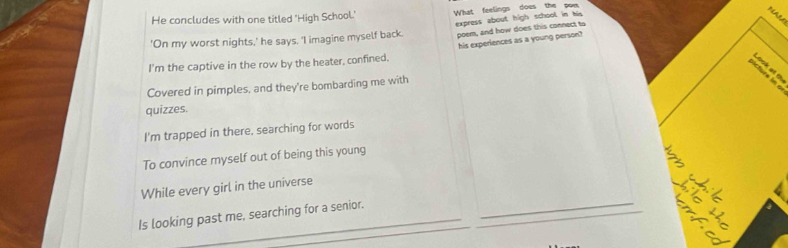 He concludes with one titled 'High School.' What feelings does the poe
NAL
poem, and how does this connect to
'On my worst nights,' he says. 'I imagine myself back. express about high school in his
his experiences as a young person?
I'm the captive in the row by the heater, confined,
sc l at t
Covered in pimples, and they're bombarding me with
quizzes.
I'm trapped in there, searching for words
To convince myself out of being this young
While every girl in the universe
Is looking past me, searching for a senior._
_