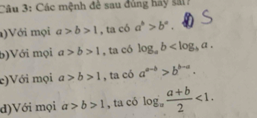 Các mệnh để sau đúng hay sắt? 
)Với mọi a>b>1 , ta có a^b>b^a. 
b)Với mọi a>b>1 , ta có log _ab . 
c)Với mọi a>b>1 , ta có a^(a-b)>b^(b-a). 
d)Với mọi a>b>1 , ta có log _a (a+b)/2 <1</tex>.