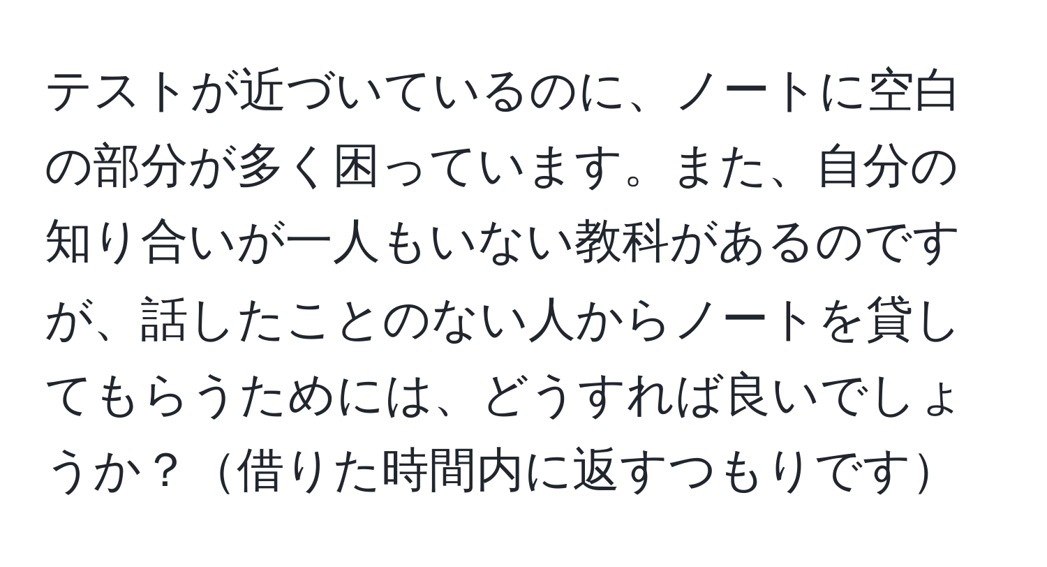 テストが近づいているのに、ノートに空白の部分が多く困っています。また、自分の知り合いが一人もいない教科があるのですが、話したことのない人からノートを貸してもらうためには、どうすれば良いでしょうか？借りた時間内に返すつもりです