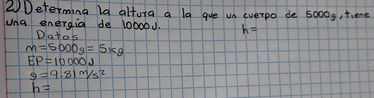 2Determing la altura a la gue un everpo de 50009, tiene 
una energia de 10000J. 
Datos
h=
m=5000g=5kg
EP=10000J
g=9.81m/s^2
h=