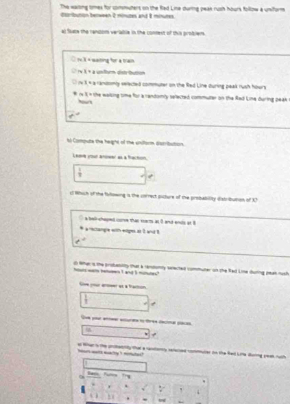 The waiting tmes for commuters on the Rad Line during peak rush hours follow a uniform
distribution between 2 minuzes and 8 minutes.
al Saste the ranzom veriable in the consest of this problem .
sim x= weiting for a train 
v x+a unlten dstrbuton^(x=a andomly selected commuter on the Red Line during peak rush hours
x= 1^th) he walling time for a randomly selected commuter on the Rad Line during peak 
hownt
6) Compute the height of the uniform distribution.
Lesve your anower as a fraction
 1/2  w^2
cl Which of the following is the correct picture of the probability distribution of X
a bell chaped corve that ssarts at 0 and ends at B
a rectangle with extiges at and 
d What s the probanility that a randunly sected commuter on the Red Line during peak rush
hours weth between I and 5 munutes"
Give your anower as a fraction
 1/7 
t
Ove your eniwer exturate to three decimal places.
v
hers wats eachy t mated ? at Whac 's the probecnity that a ransanty seleczed commuter on the Red Lina during yeak ruth
Basie, Furrs Trg
C
f `
, 
tond