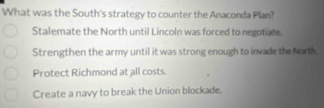 What was the South's strategy to counter the Anaconda Plan?
Stalemate the North until Lincoln was forced to negotiate.
Strengthen the army until it was strong enough to invade the North.
Protect Richmond at all costs.
Create a navy to break the Union blockade.