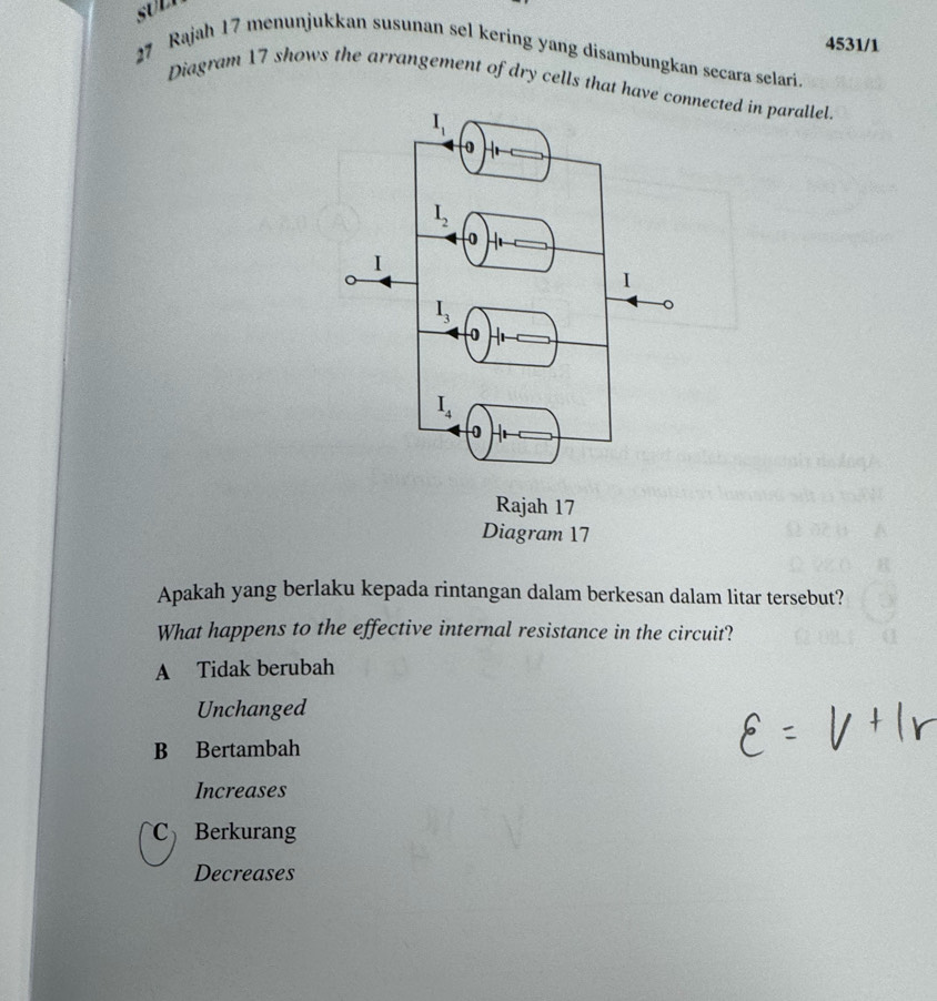 sUl
4531/1
27 Rajah 17 menunjukkan susunan sel kering yang disambungkan secara selari.
Diagram 17 shows the arrangement of dry cells that havcted in parallel.
Apakah yang berlaku kepada rintangan dalam berkesan dalam litar tersebut?
What happens to the effective internal resistance in the circuit?
A Tidak berubah
Unchanged
B Bertambah
Increases
Berkurang
Decreases