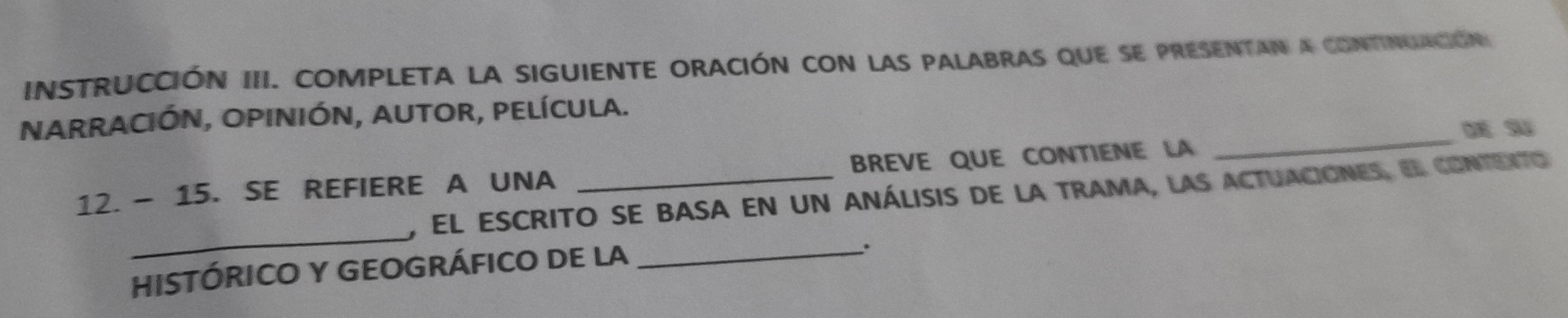 INSTRUCcIÓN III. COMPLETA LA SIGUIENTE ORACIÓN Con laS PALABRAS que sE PRESENTAN a cONTINUAción 
_ 
NARRACIÓN, OPInIÓN, AUtOR, PELíCULa. 
12. - 15. SE REFIERE A UNA _BREVE QUE CONTIENE LA 
_ 
, El escrito se basa en un análisis de la trama, las actuaciones, el contento 
HISTÓRICO Y GEOGRÁFICO DE LA_