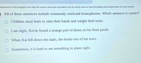 movement of the progress bar may be uneven because questions can be worth more or less fincluding zero) depending on your answen
All of these sentences include commonly confused homophones. Which sentence is correct?
Children must learn to raise their hands and weight their turns.
Last night, Kevin found a strange pair of shoes on his front porch.
When Kai fell down the stairs, she broke one of her tows.
Sometimes, it is hard to see something in plane sight.