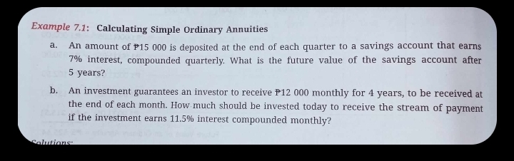 Example 7.1: Calculating Simple Ordinary Annuities 
a. An amount of 15 000 is deposited at the end of each quarter to a savings account that earns
7% interest, compounded quarterly. What is the future value of the savings account after
5 years? 
b. An investment guarantees an investor to receive P12 000 monthly for 4 years, to be received at 
the end of each month. How much should be invested today to receive the stream of payment 
if the investment earns 11.5% interest compounded monthly? 
Selutions: