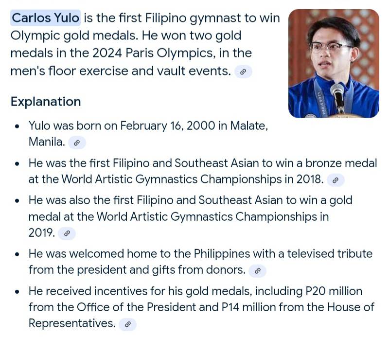 Carlos Yulo is the first Filipino gymnast to win 
Olympic gold medals. He won two gold 
medals in the 2024 Paris Olympics, in the 
men's floor exercise and vault events. 
Explanation 
Yulo was born on February 16, 2000 in Malate, 
Manila. 
He was the first Filipino and Southeast Asian to win a bronze medal 
at the World Artistic Gymnastics Championships in 2018. 
He was also the first Filipino and Southeast Asian to win a gold 
medal at the World Artistic Gymnastics Championships in 
2019. 
He was welcomed home to the Philippines with a televised tribute 
from the president and gifts from donors. £ 
He received incentives for his gold medals, including P20 million
from the Office of the President and P14 million from the House of 
Representatives.