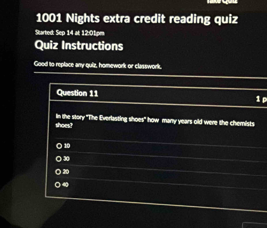 1001 Nights extra credit reading quiz
Started: Sep 14 at 12:01pm
Quiz Instructions
Good to replace any quiz, homework or classwork.
Question 11 1 p
In the story "The Everlasting shoes" how many years old were the chemists
shoes?
10
30
20
40