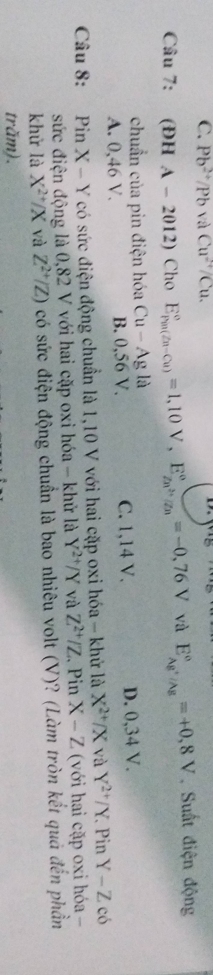C. Pb^(2+)/Pb aCu^(2+)/Cu. 
Câu 7: (ĐH A-2012) Cho E_(Pin(Zn-Cu))°=1,10V, E_Zn^(2+)/Zn^circ =-0,76V và E_Ag^+/Ag^circ =+0,8V , Suất điện động
chuẩn của pin điện hóa Cu-Ag 18
A. 0,46 V. B. 0,56 V. C. 1,14 V. D. 0,34 V.
Câu 8: €£Pin X- Y có sức điện động chuẩn là 1,10 V với hai cặp oxi hóa - khứ là X^(2+)/X và Y^(2+)/Y. . Pin Y-Z có
sức điện động là 0,82 V với hai cặp oxi hóa - khử là Y^(2+)/Y và Z^(2+)/Z. Pin X-Z (với hại cặp oxi hóa -
khử là X^(2+)/X và Z^(2+)/Z) có sức điện động chuẩn là bao nhiêu volt (V)? (Làm tròn kết quả đến phần
trăm).