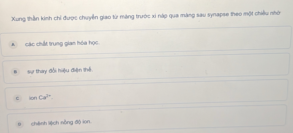 Xung thần kinh chỉ được chuyền giao từ màng trước xi náp qua màng sau synapse theo một chiều nhờ
A các chất trung gian hóa học.
B Sự thay đổi hiệu điện thế.
C ionCa^(2+).
D chênh lệch nồng độ ion.