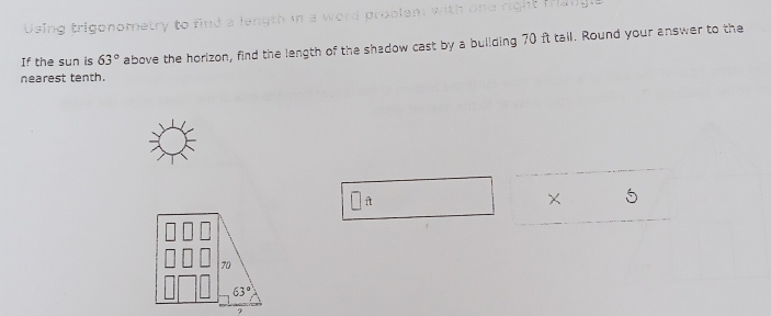 Using trigonometry to find a length in a word problem wit
If the sun is 63° above the horizon, find the length of the shadow cast by a building 70 ft tail. Round your answer to the
nearest tenth.
C
70
63°
9