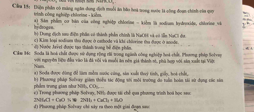 vên với nhiệt hơn NaHCO_3. 
Câu 15: Điện phân có màng ngăn dung dịch muối ăn bão hoà trong nước là công đoạn chính của quy
trình công nghiệp chlorine - kiềm.
a) Sản phẩm cơ bản của công nghiệp chlorine - kiềm là sodium hydroxide, chlorine và
hydrogen.
b) Dung dịch sau điện phân có thành phần chính là NaOH và có lẫn NaCl dư.
c) Kim loại sodium thu được ở cathode và khí chlorine thu được ở anode.
d) Nước Javel được tạo thành trong bể điện phân.
Câu 16: Soda là hoá chất được sử dụng rộng rãi trong ngành công nghiệp hoá chất. Phương pháp Solvay
với nguyên liệu đầu vào là đá vôi và muối ăn nên giá thành rẻ, phù hợp với sản xuất tại Việt
Nam.
a) Soda được dùng để làm mềm nước cứng, sản xuất thuỷ tinh, giấy, hoá chất,.
b) Phương pháp Solvay giảm thiều tác động tới môi trường do tuần hoàn tái sử dụng các sản
phẩm trung gian như NH_3, CO_2,...
c) Trong phương pháp Solvay, NH_3 được tái chế qua phương trình hoá học sau:
2NH_4Cl+CaO3/43 2NH_3+CaCl_2+H_2O
d) Phương pháp Solvay chỉ xảy ra theo một giai đoạn sau: