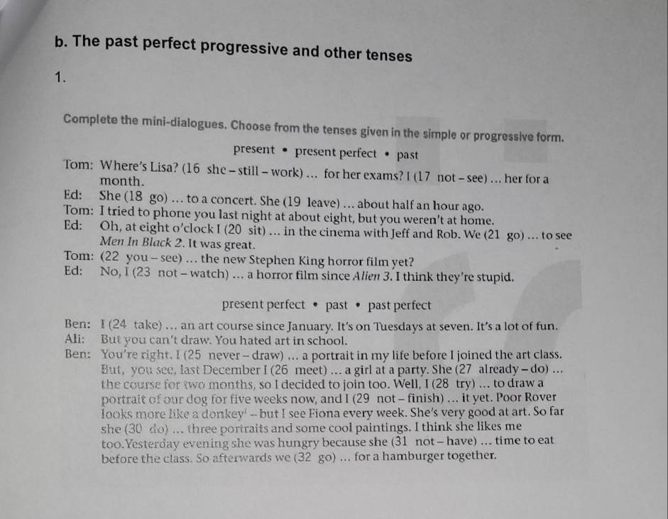 The past perfect progressive and other tenses 
1. 
Complete the mini-dialogues. Choose from the tenses given in the simple or progressive form. 
present • present perfect • past 
Tom: Where's Lisa? (16 she - still - work) ... for her exams? I (17 not - see) ... her for a 
month. 
Ed: She (18 go) … to a concert. She (19 leave) … about half an hour ago. 
Tom: I tried to phone you last night at about eight, but you weren't at home. 
Ed: Oh, at eight o'clock I (20 sit) ... in the cinema with Jeff and Rob. We (21 go) ... to see 
Men In Black 2. It was great. 
Tom: (22 you - see) ... the new Stephen King horror film yet? 
Ed: No, I (23 not - watch) ... a horror film since Alien 3. I think they're stupid. 
present perfect • past • past perfect 
Ben: I (24 take) .. an art course since January. It's on Tuesdays at seven. It's a lot of fun. 
Ali: But you can't draw. You hated art in school. 
Ben: You're right. I (25 never - draw) ... a portrait in my life before I joined the art class. 
But, you see, last December I (26 meet) ... a girl at a party. She (27 already - do) ... 
the course for two months, so I decided to join too. Well, I (28 try) .. to draw a 
portrait of our dog for five weeks now, and I (29 not - finish) ... it yet. Poor Rover 
looks more like a donkey' --but I see Fiona every week. She's very good at art. So far 
she (30 do) ... three portraits and some cool paintings. I think she likes me 
too.Yesterday evening she was hungry because she (31 not - have) ... time to eat 
before the class. So afterwards we (32 go) .. for a hamburger together.