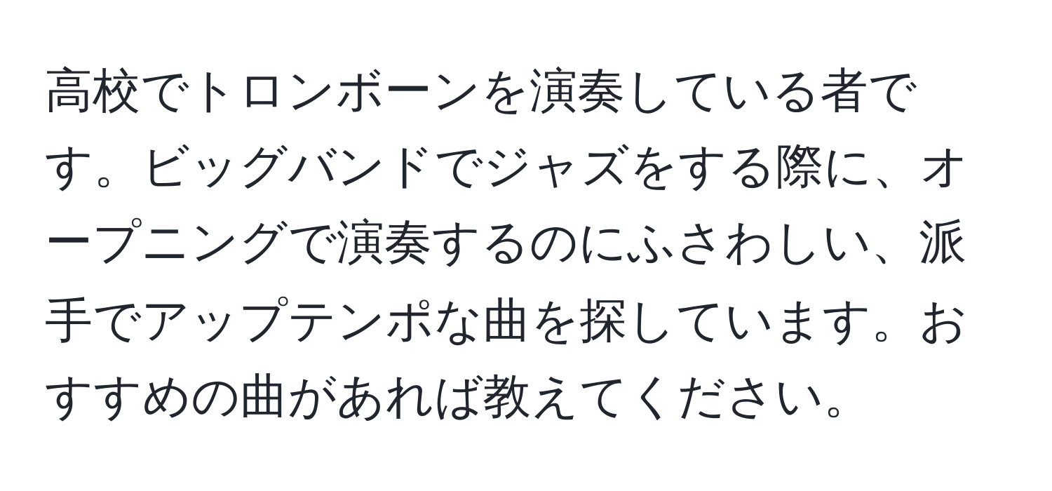 高校でトロンボーンを演奏している者です。ビッグバンドでジャズをする際に、オープニングで演奏するのにふさわしい、派手でアップテンポな曲を探しています。おすすめの曲があれば教えてください。