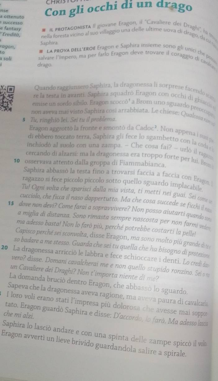 CHRIST
nse
a ottenuto
Con gli occhi di un drago
successo
e fantasy # I pRotaGOnIsTA II giovane Eragon, il ''Cavaliere dei Draghi, hà to
''Ereditä, nella foresta vicino al suo villaggio una delle ultime uova di drago, da cit
Saphira
ragon, #  La pRovA dELL'EROE Eragon e Saphira insieme sono gli unici che po
to
a soli salvare l'ímpero, ma per farlo Eragon deve trovare il coraggio di cavalds
drago.
Quando raggiunsero Saphira, la dragonessa li sorprese facendo s
re la testa in avanti. Saphira squadrò Eragon con occhi di ghiacdo 
emise un sordo síbilo. Eragon scoccò' a Brom uno sguardo preoccup
non aveva mai visto Saphira cosi arrabbiata. Le chiese: Qualcosa non  
5 Tu, ringhiô lei. Sei tu il problema.
Eragon aggrottò la fronte e smontò da Cadoc² . Non appena i suoi pi
di ebbero toccato terra, Saphira gli fece lo sgambetto con la coda e
inchiodò al suolo con una zampa. - Che cosa fai? - urlò il ragaz
cercando di alzarsi: ma la dragonessa era troppo forte per lui. Brom 
10 osservava attento dalla groppa di Fiammabianca.
Saphira abbassó la testa fino a trovarsi faccia a faccia con Eragon. I
ragazzo si fece piccolo piccolo sotto quello sguardo implacabile.
Tu! Ogni volta che sparisci dalla mia vista, ti metti nei guai. Sei come w
cucciolo, che ficca il naso dappertutto. Ma che cosa succede se ficchi il naw
15 dove non devi? Come farai a sopravvivere? Non posso aiutarti quando so
a miglia di distanza. Sono rimasta sempre nascosta per non farmi vedere
ma adesso basta! Non lo farò più, perché potrebbe costarti la pelle!
Capisco perché sei sconvolta, disse Eragon, ma sono molto più grande di te 
so badare a me stesso. Guarda che sei tu quella che ha bisogno di protezione
20 La dragonessa arricciò le labbra e fece schioccare i denti. Lo credi day
vero? disse. Domani cavalcherai me e non quello stupido ronzino. Sei o no
un Cavaliere dei Draghi? Non t’importa niente di me?
La domanda bruciò dentro Eragon, che abbassò lo sguardo.
Sapeva che la dragonessa aveva ragione, ma aveva paura di cavalcara
I loro voli erano stati l’impresa più dolorosa che avesse mai soppor
tato. Eragon guardò Saphira e disse: D'accordo, lo farò. Ma adesso lascia
che mi alzi.
Saphira lo lasciò andare e con una spinta delle zampe spiccò il volo
Eragon avvertì un lieve brivido guardandola salire a spirale.