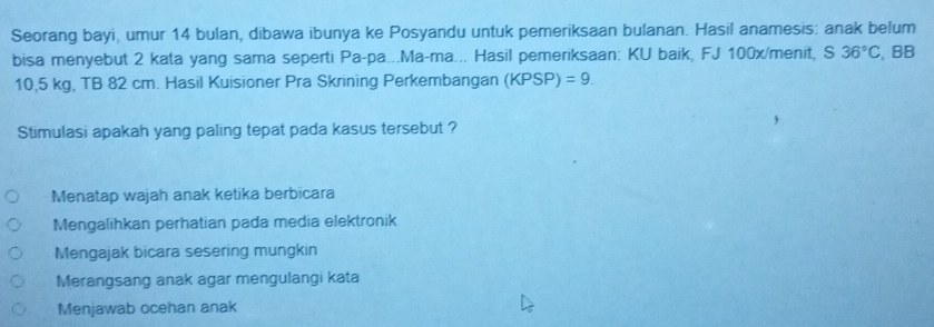 Seorang bayi, umur 14 bulan, dibawa ibunya ke Posyandu untuk pemeriksaan bulanan. Hasil anamesis: anak belum
bisa menyebut 2 kata yang sama seperti Pa-pa...Ma-ma... Hasil pemeriksaan: KU baik, FJ 100x/menit, S 36°C , BB
10,5 kg, TB 82 cm. Hasil Kuisioner Pra Skrining Perkembangan (KPSP)=9. 
Stimulasi apakah yang paling tepat pada kasus tersebut ?
Menatap wajah anak ketika berbicara
Mengalihkan perhatian pada media elektronik
Mengajak bicara sesering mungkin
Merangsang anak agar mengulangi kata
Menjawab ocehan anak