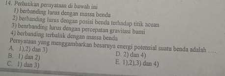 Perhatikan pernyataan di bawah ini
1) berbanding lurus dengan massa benda
2) berbanding lurus dengan posisi benda terhadap titik acuan
3) benrbanding lurus dengan percepatan gravitasi bumi
4) berbanding terbaliik dengan massa benda
Pernyataan yang menggambarkan besarnya energi potensial suatu benda adalah ....
A. 1),2) dan 3) D. 2) dan 4)
B. 1) dan 2) E. 1),2),3) dan 4)
C. 1) dan 3)