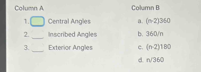 Column A Column B
_
1. Central Angles a. (n-2)360
_
2. Inscribed Angles b. 360/n
3. _Exterior Angles C. (n-2)180
d. n/360