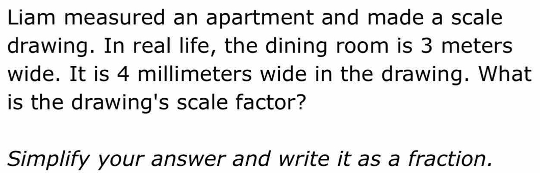 Liam measured an apartment and made a scale 
drawing. In real life, the dining room is 3 meters
wide. It is 4 millimeters wide in the drawing. What 
is the drawing's scale factor? 
Simplify your answer and write it as a fraction.