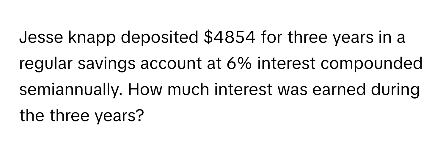 Jesse knapp deposited $4854 for three years in a regular savings account at 6% interest compounded semiannually. How much interest was earned during the three years?