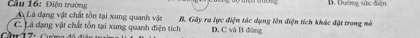ng dộ tiện trường
Cầu 16: Điện trường B. Đường sức điện
A Là đạng vật chất tồn tại xung quanh vật B. Gây ra lực điện tác dụng lên điện tích khác đặt trong nó
C. Là dạng vật chất tồn tại xung quanh điện tích D. C và B đúng
Cần 17: Cường đô diện