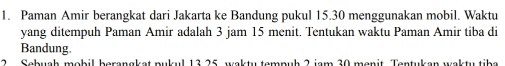 Paman Amir berangkat dari Jakarta ke Bandung pukul 15. 30 menggunakan mobil. Waktu 
yang ditempuh Paman Amir adalah 3 jam 15 menit. Tentukan waktu Paman Amir tiba di 
Bandung. 
2 Sebuah mobil berangkat pukul 13 25, wakty tempuḥ 2 jam 30 menit. Tentukan wakty tiba