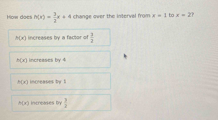 How does h(x)= 3/2 x+4 change over the interval from x=1 to x=2 7
h(x) increases by a factor of  3/2 
h(x) increases by 4
h(x) increases by 1
h(x) increases by  3/2 