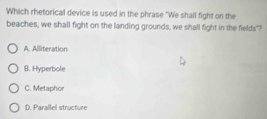 Which rhetorical device is used in the phrase "We shall fight on the
beaches, we shall fight on the landing grounds, we shall fight in the fields"?
A. Alliteration
B. Hyperbole
C. Metaphor
D. Parallel structure