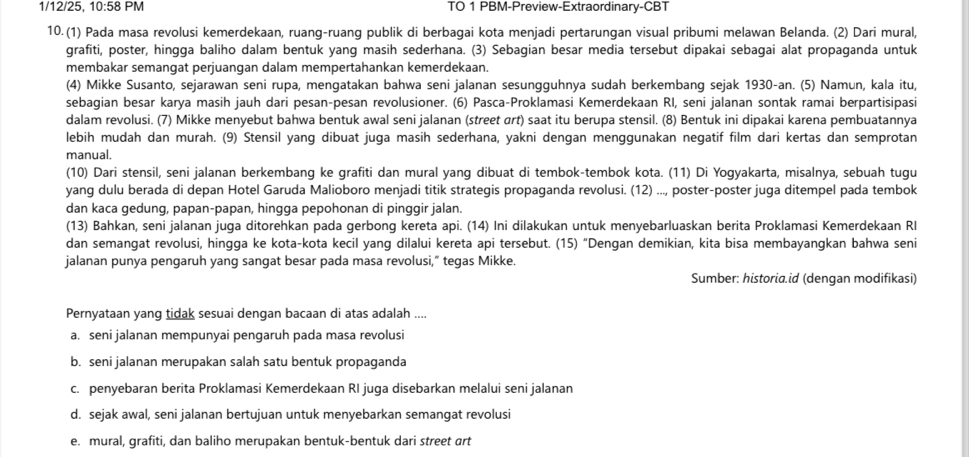 1/12/25, 10:58 PM TO 1 PBM-Preview-Extraordinary-CBT
10. (1) Pada masa revolusi kemerdekaan, ruang-ruang publik di berbagai kota menjadi pertarungan visual pribumi melawan Belanda. (2) Dari mural,
grafiti, poster, hingga baliho dalam bentuk yang masih sederhana. (3) Sebagian besar media tersebut dipakai sebagai alat propaganda untuk
membakar semangat perjuangan dalam mempertahankan kemerdekaan.
(4) Mikke Susanto, sejarawan seni rupa, mengatakan bahwa seni jalanan sesungguhnya sudah berkembang sejak 1930-an. (5) Namun, kala itu,
sebagian besar karya masih jauh dari pesan-pesan revolusioner. (6) Pasca-Proklamasi Kemerdekaan RI, seni jalanan sontak ramai berpartisipasi
dalam revolusi. (7) Mikke menyebut bahwa bentuk awal seni jalanan (street αrt) saat itu berupa stensil. (8) Bentuk ini dipakai karena pembuatannya
lebih mudah dan murah. (9) Stensil yang dibuat juga masih sederhana, yakni dengan menggunakan negatif film dari kertas dan semprotan
manual.
(10) Dari stensil, seni jalanan berkembang ke grafiti dan mural yang dibuat di tembok-tembok kota. (11) Di Yogyakarta, misalnya, sebuah tugu
yang dulu berada di depan Hotel Garuda Malioboro menjadi titik strategis propaganda revolusi. (12) ..., poster-poster juga ditempel pada tembok
dan kaca gedung, papan-papan, hingga pepohonan di pinggir jalan.
(13) Bahkan, seni jalanan juga ditorehkan pada gerbong kereta api. (14) Ini dilakukan untuk menyebarluaskan berita Proklamasi Kemerdekaan RI
dan semangat revolusi, hingga ke kota-kota kecil yang dilalui kereta api tersebut. (15) “Dengan demikian, kita bisa membayangkan bahwa seni
jalanan punya pengaruh yang sangat besar pada masa revolusi,” tegas Mikke.
Sumber: historia.id (dengan modifikasi)
Pernyataan yang tidak sesuai dengan bacaan di atas adalah ....
a. seni jalanan mempunyai pengaruh pada masa revolusi
b. seni jalanan merupakan salah satu bentuk propaganda
c. penyebaran berita Proklamasi Kemerdekaan RI juga disebarkan melalui seni jalanan
d. sejak awal, seni jalanan bertujuan untuk menyebarkan semangat revolusi
e. mural, grafiti, dan baliho merupakan bentuk-bentuk dari street art