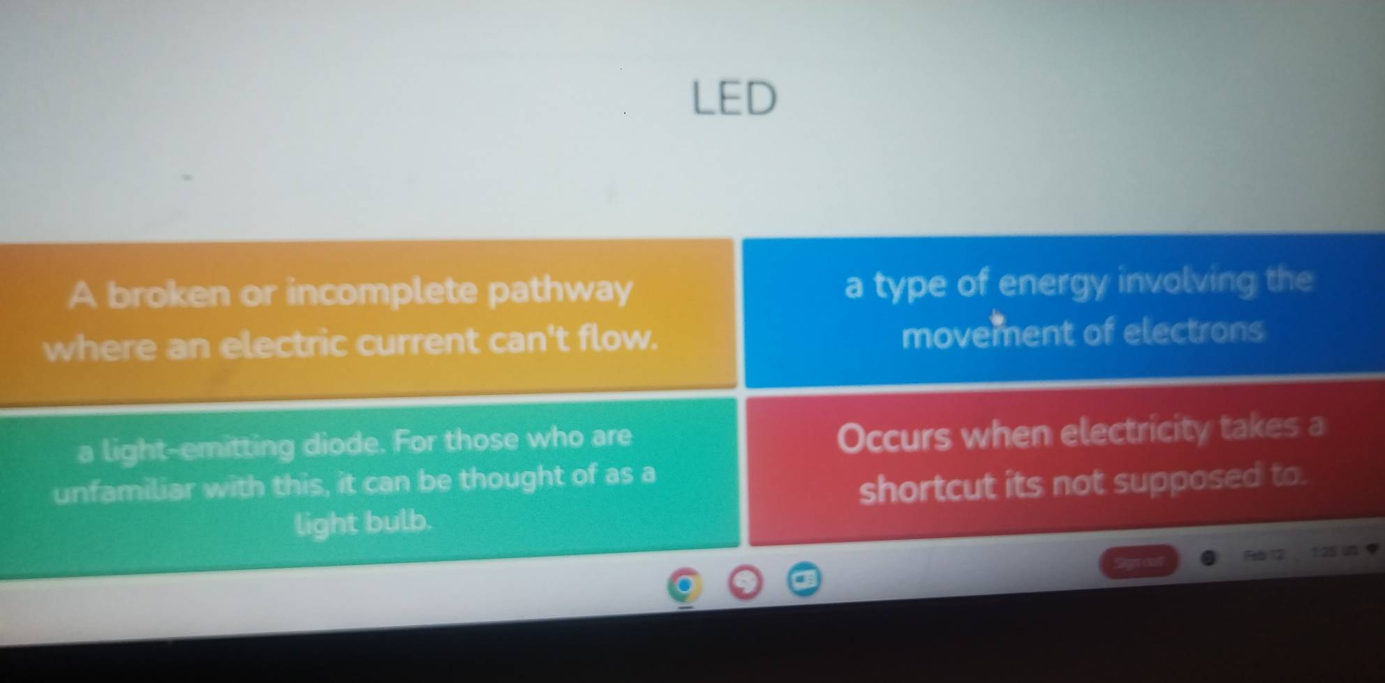 LED 
A broken or incomplete pathway a type of energy involving the 
where an electric current can't flow. movement of electrons 
a light-emitting diode. For those who are 
Occurs when electricity takes a 
unfamiliar with this, it can be thought of as a 
shortcut its not supposed to. 
light bulb. 
Feb 12